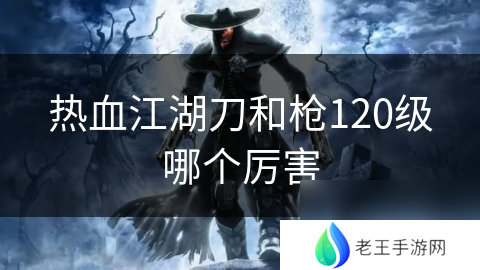 热血江湖刀和枪120级哪个厉害